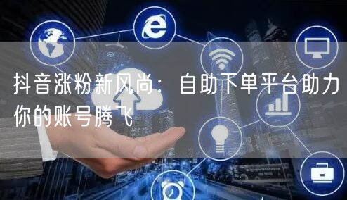 抖音涨粉新风尚：自助下单平台助力你的账号腾飞